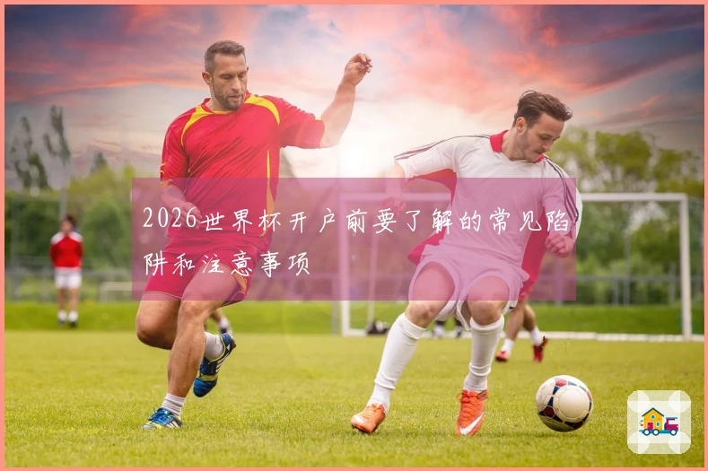 2026世界杯开户前要了解的常见陷阱和注意事项
