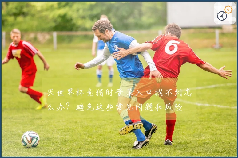 买世界杯竞猜时登录入口找不到怎么办?避免这些常见问题和风险